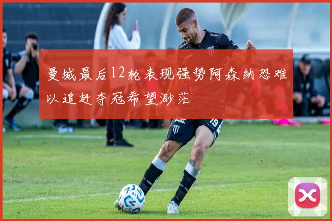 曼城最后12轮表现强势阿森纳恐难以追赶夺冠希望渺茫