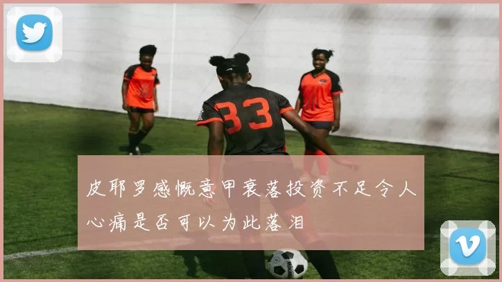 皮耶罗感慨意甲衰落投资不足令人心痛是否可以为此落泪