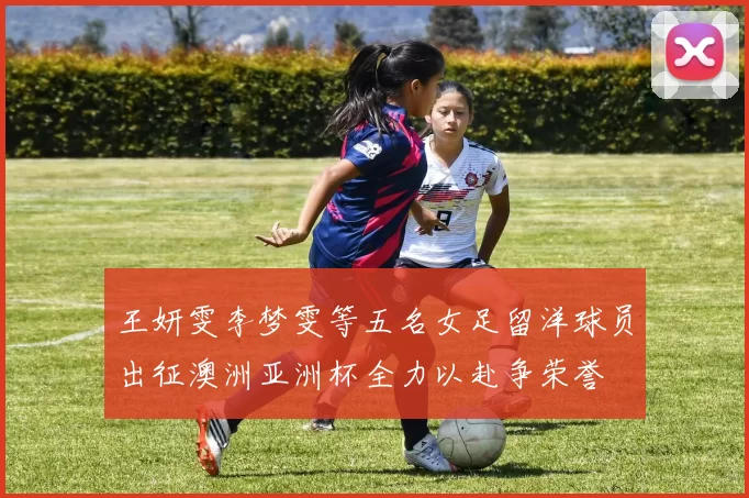 王妍雯李梦雯等五名女足留洋球员出征澳洲亚洲杯全力以赴争荣誉