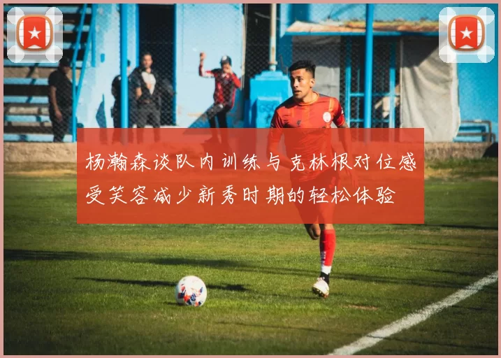杨瀚森谈队内训练与克林根对位感受笑容减少新秀时期的轻松体验