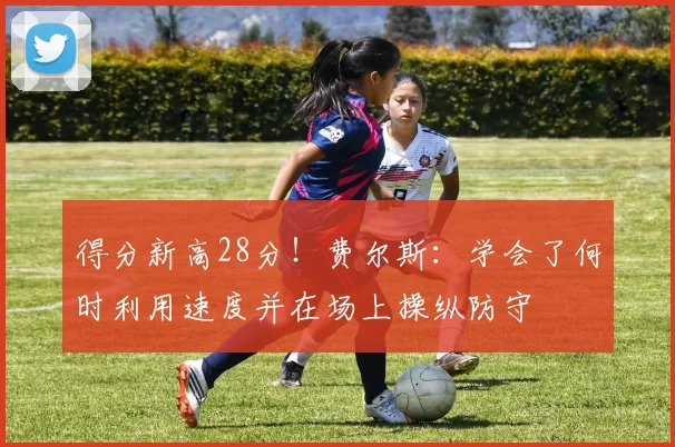 得分新高28分！费尔斯：学会了何时利用速度并在场上操纵防守