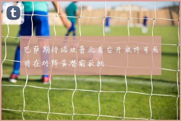巴萨期待诺坎普北看台开放许可或将在对阵黄潜前获批
