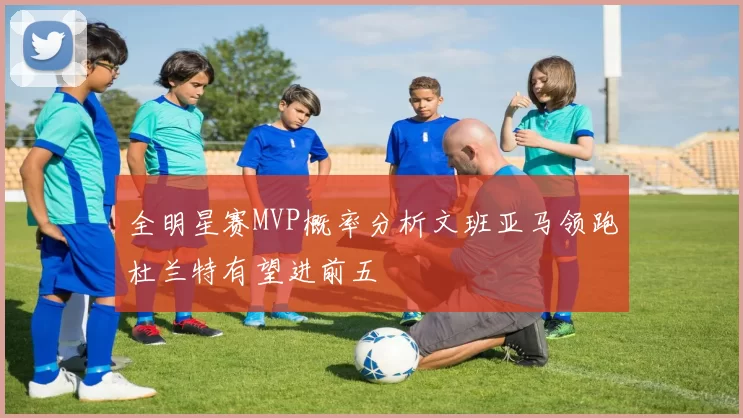 全明星赛MVP概率分析文班亚马领跑杜兰特有望进前五