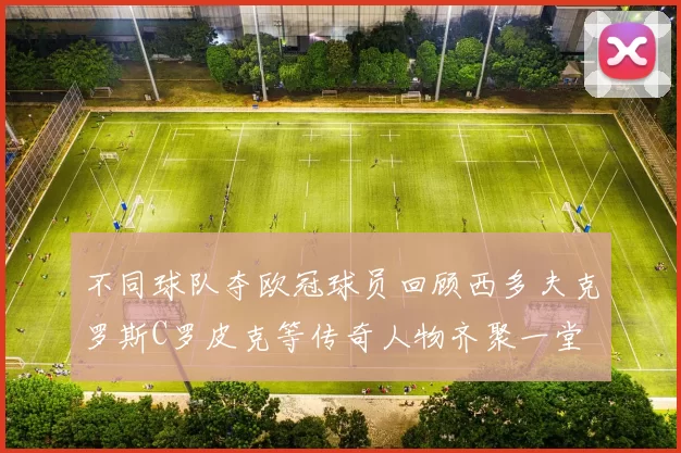 不同球队夺欧冠球员回顾西多夫克罗斯C罗皮克等传奇人物齐聚一堂