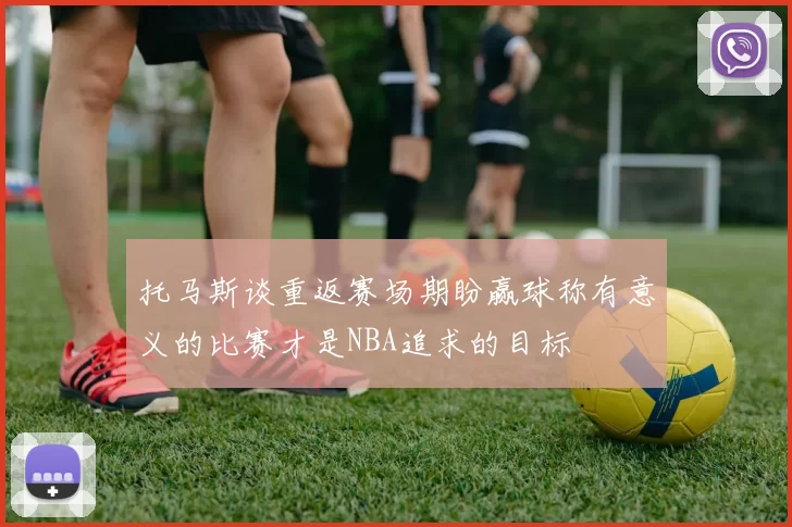 托马斯谈重返赛场期盼赢球称有意义的比赛才是NBA追求的目标