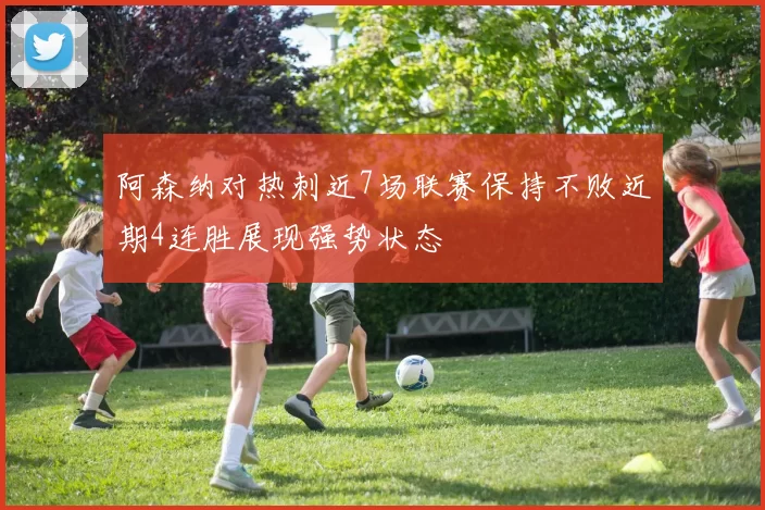阿森纳对热刺近7场联赛保持不败近期4连胜展现强势状态