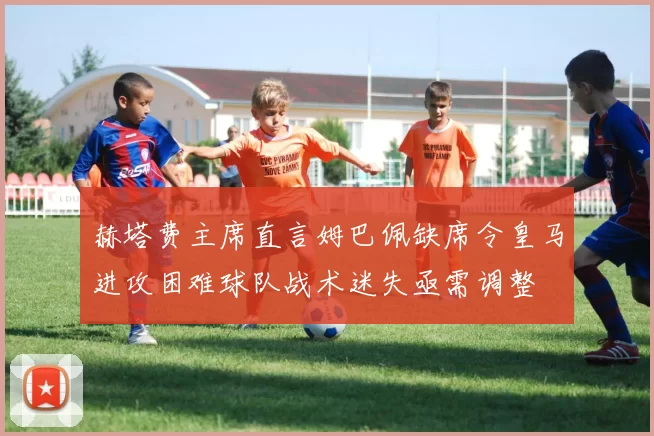 赫塔费主席直言姆巴佩缺席令皇马进攻困难球队战术迷失亟需调整