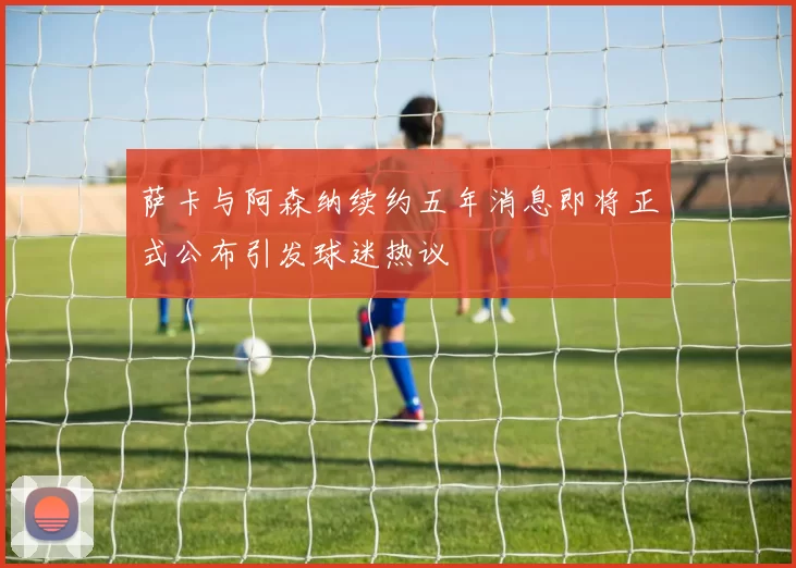 萨卡与阿森纳续约五年消息即将正式公布引发球迷热议