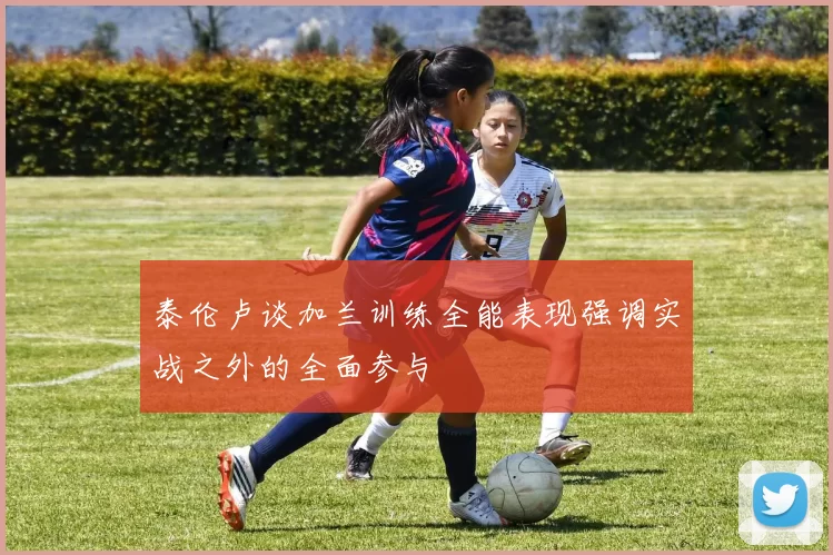 泰伦卢谈加兰训练全能表现强调实战之外的全面参与