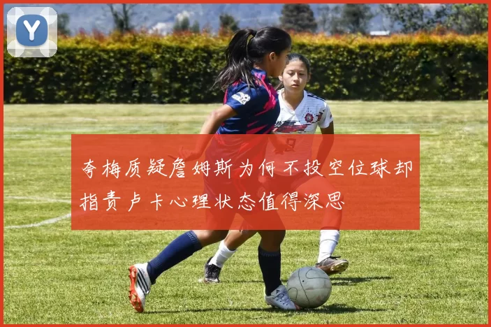 夸梅质疑詹姆斯为何不投空位球却指责卢卡心理状态值得深思