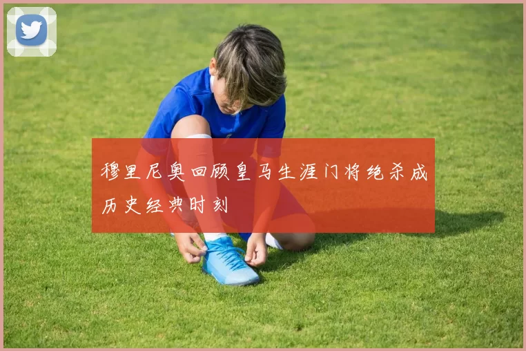 穆里尼奥回顾皇马生涯门将绝杀成历史经典时刻