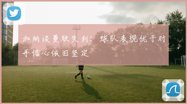 加纳谈曼联失利：球队表现优于对手信心依旧坚定